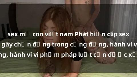 sex mẹ con việt nam Phát hiện clip sex quay lén: Sự việc gây chấn động trong cộng đồng, hành vi vi phạm pháp luật cần được xử lý nghiêm
