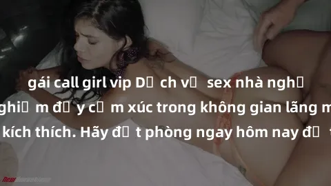 gái call girl vip Dịch vụ sex nhà nghỉ đẳng cấp: Trải nghiệm đầy cảm xúc trong không gian lãng mạn, đầy kích thích. Hãy đặt phòng ngay hôm nay để thỏa mãn khát khao của bạn!