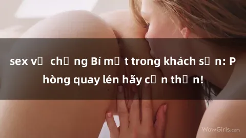 sex vợ chồng Bí mật trong khách sạn: Phòng quay lén hãy cẩn thận!