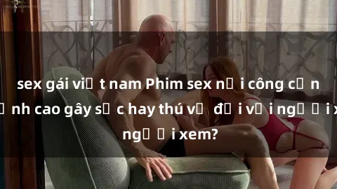 sex gái việt nam Phim sex nơi công cộng: Đỉnh cao gây sốc hay thú vị đối với người xem?