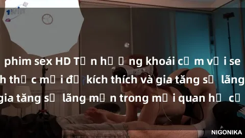phim sex HD Tận hưởng khoái cảm với sex ngoài trời: Cách thức mới để kích thích và gia tăng sự lãng mạn trong mối quan hệ của bạn!