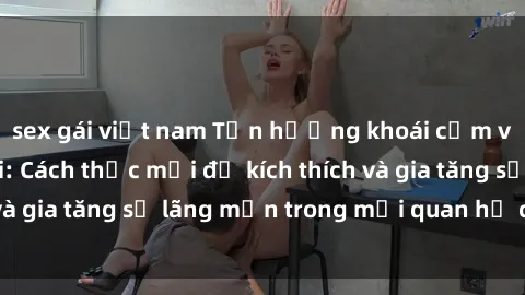 sex gái việt nam Tận hưởng khoái cảm với sex ngoài trời: Cách thức mới để kích thích và gia tăng sự lãng mạn trong mối quan hệ của bạn!
