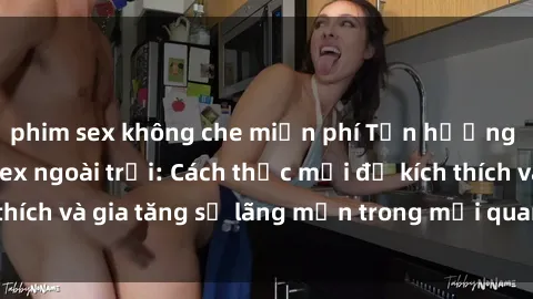 phim sex không che miễn phí Tận hưởng khoái cảm với sex ngoài trời: Cách thức mới để kích thích và gia tăng sự lãng mạn trong mối quan hệ của bạn!