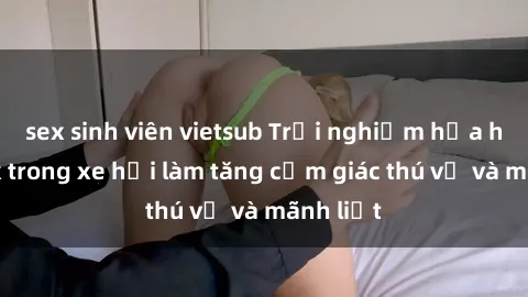 sex sinh viên vietsub Trải nghiệm hứa hẹn: Sex trong xe hơi làm tăng cảm giác thú vị và mãnh liệt