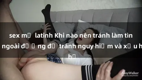 sex mỹ latinh Khi nào nên tránh làm tình ngoài đường để tránh nguy hiểm và xấu hổ