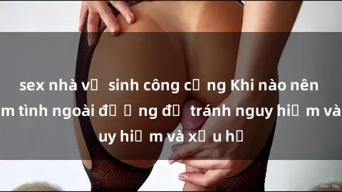 sex nhà vệ sinh công cộng Khi nào nên tránh làm tình ngoài đường để tránh nguy hiểm và xấu hổ