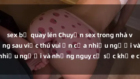 sex bị quay lén Chuyện sex trong nhà vệ sinh: Sự thật đằng sau việc thú vui ẩn của nhiều người và những nguy cơ sức khỏe cần lưu ý