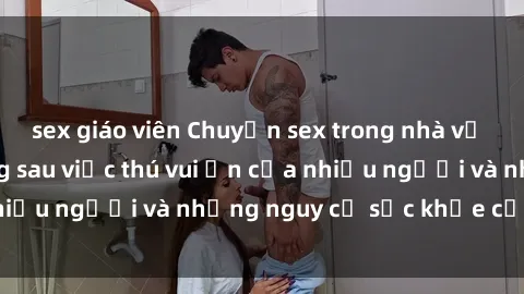 sex giáo viên Chuyện sex trong nhà vệ sinh: Sự thật đằng sau việc thú vui ẩn của nhiều người và những nguy cơ sức khỏe cần lưu ý