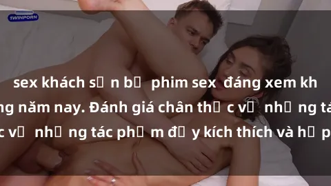 sex khách sạn bộ phim sex  đáng xem không thể bỏ lỡ trong năm nay. Đánh giá chân thực về những tác phẩm đầy kích thích và hấp dẫn này.
