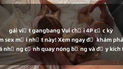 gái việt gangbang Vui chơi 4P cực kỳ hấp dẫn trong phim sex mới nhất này! Xem ngay để khám phá những cảnh quay nóng bỏng và đầy kích thích của bộ phim này!