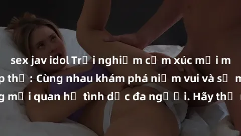 sex jav idol Trải nghiệm cảm xúc mới mẻ với làm tình tập thể: Cùng nhau khám phá niềm vui và sự mãnh liệt trong mối quan hệ tình dục đa người. Hãy thử ngay để biết cảm giác thú vị này!
