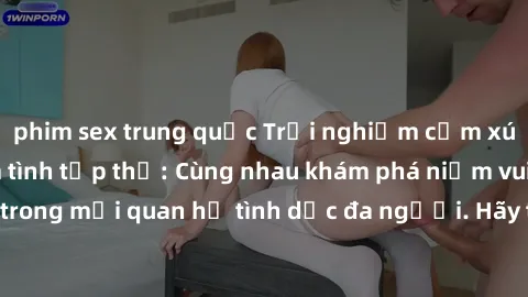 phim sex trung quốc Trải nghiệm cảm xúc mới mẻ với làm tình tập thể: Cùng nhau khám phá niềm vui và sự mãnh liệt trong mối quan hệ tình dục đa người. Hãy thử ngay để biết cảm giác thú vị này!