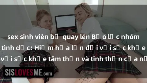 sex sinh viên bị quay lén Bạo lực nhóm trong các hành vi tình dục: Hiểm họa lớn đối với sức khỏe tâm thần và tinh thần của nạn nhân.