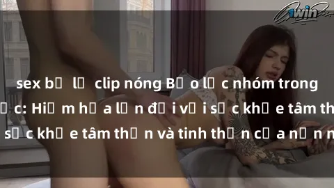 sex bị lộ clip nóng Bạo lực nhóm trong các hành vi tình dục: Hiểm họa lớn đối với sức khỏe tâm thần và tinh thần của nạn nhân.
