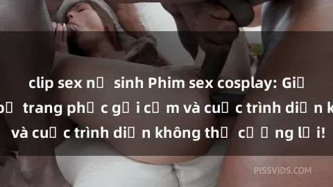clip sex nữ sinh Phim sex cosplay: Giấc mơ  cùng những bộ trang phục gợi cảm và cuộc trình diễn không thể cưỡng lại!