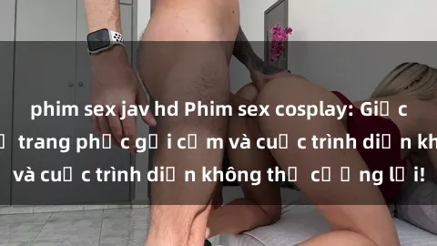 phim sex jav hd Phim sex cosplay: Giấc mơ  cùng những bộ trang phục gợi cảm và cuộc trình diễn không thể cưỡng lại!