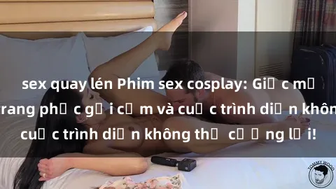 sex quay lén Phim sex cosplay: Giấc mơ  cùng những bộ trang phục gợi cảm và cuộc trình diễn không thể cưỡng lại!