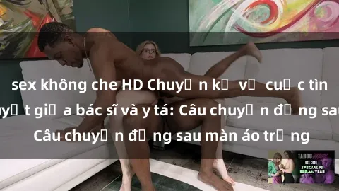 sex không che HD Chuyện kể về cuộc tình đầy nhiệt huyết giữa bác sĩ và y tá: Câu chuyện đằng sau màn áo trắng