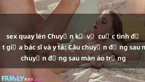 sex quay lén Chuyện kể về cuộc tình đầy nhiệt huyết giữa bác sĩ và y tá: Câu chuyện đằng sau màn áo trắng