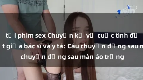 tải phim sex Chuyện kể về cuộc tình đầy nhiệt huyết giữa bác sĩ và y tá: Câu chuyện đằng sau màn áo trắng