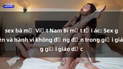 sex bà mẹ Việt Nam Bí mật tội ác: Sex giáo viên và hành vi không đứng đắn trong giới giáo dục
