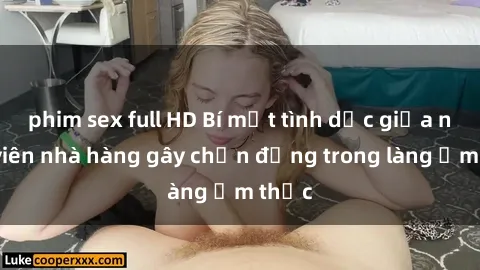 phim sex full HD Bí mật tình dục giữa nhân viên nhà hàng gây chấn động trong làng ẩm thực