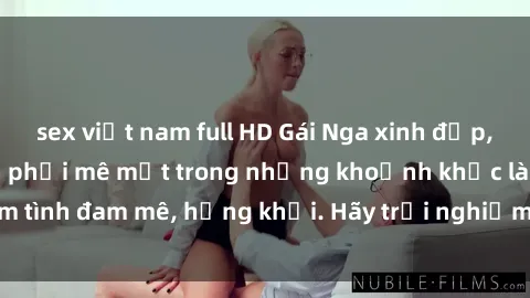 sex việt nam full HD Gái Nga xinh đẹp, tài năng khiến bạn phải mê mệt trong những khoảnh khắc làm tình đam mê, hứng khởi. Hãy trải nghiệm cùng họ ngay hôm nay!