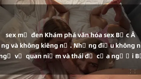 sex mỹ đen Khám phá văn hóa sex Bắc Âu: Sự tự do, đa dạng và không kiêng nể. Những điều không ngờ về quan niệm và thái độ của người Bắc Âu đối với tình dục.