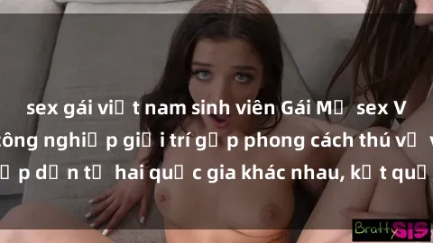 sex gái việt nam sinh viên Gái Mỹ sex Việt Nam: Khi nền công nghiệp giải trí gặp phong cách thú vị và hấp dẫn từ hai quốc gia khác nhau, kết quả thú vị không thể bỏ qua.