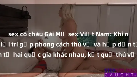 sex cô cháu Gái Mỹ sex Việt Nam: Khi nền công nghiệp giải trí gặp phong cách thú vị và hấp dẫn từ hai quốc gia khác nhau, kết quả thú vị không thể bỏ qua.