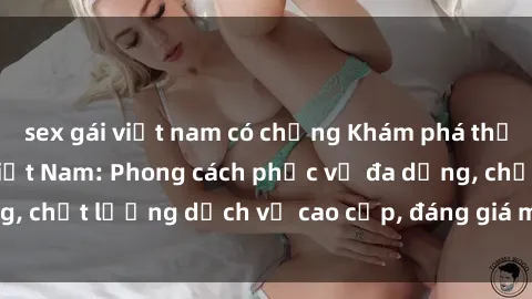 sex gái việt nam có chồng Khám phá thế giới của gái gọi Việt Nam: Phong cách phục vụ đa dạng, chất lượng dịch vụ cao cấp, đáng giá mọi khoản chi phí
