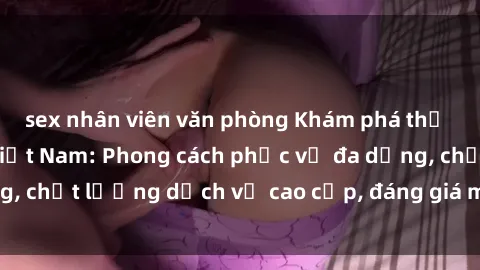 sex nhân viên văn phòng Khám phá thế giới của gái gọi Việt Nam: Phong cách phục vụ đa dạng, chất lượng dịch vụ cao cấp, đáng giá mọi khoản chi phí