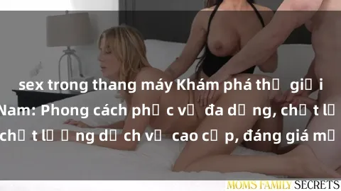sex trong thang máy Khám phá thế giới của gái gọi Việt Nam: Phong cách phục vụ đa dạng, chất lượng dịch vụ cao cấp, đáng giá mọi khoản chi phí