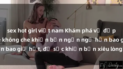 sex hot girl việt nam Khám phá vẻ đẹp gái Việt Nam nude không che khiến bạn ngẩn ngơ hơn bao giờ hết, đủ sức khiến bạn xiêu lòng đến ngất ngây