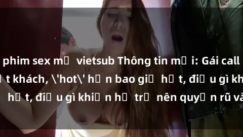 phim sex mỹ vietsub Thông tin mới: Gái call girl Việt Nam đắt khách, 'hot' hơn bao giờ hết, điều gì khiến họ trở nên quyến rũ và đáng chú ý?