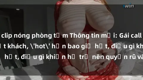 clip nóng phòng tắm Thông tin mới: Gái call girl Việt Nam đắt khách, 'hot' hơn bao giờ hết, điều gì khiến họ trở nên quyến rũ và đáng chú ý?