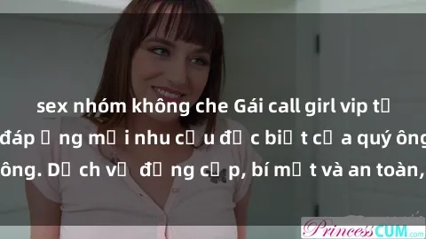 sex nhóm không che Gái call girl vip tư vấn chuyên nghiệp, đáp ứng mọi nhu cầu đặc biệt của quý ông. Dịch vụ đẳng cấp, bí mật và an toàn, hãy tìm hiểu ngay!