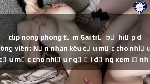 clip nóng phòng tắm Gái trẻ bị hiếp dâm bạo lực trong công viên: Nạn nhân kêu cứu mặc cho nhiều người đứng xem lạnh lùng