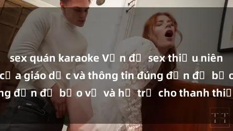 sex quán karaoke Vấn đề sex thiếu niên: Tầm quan trọng của giáo dục và thông tin đúng đắn để bảo vệ và hỗ trợ cho thanh thiếu niên