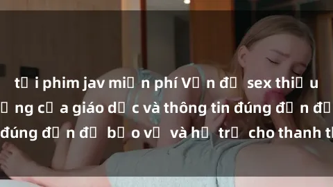 tải phim jav miễn phí Vấn đề sex thiếu niên: Tầm quan trọng của giáo dục và thông tin đúng đắn để bảo vệ và hỗ trợ cho thanh thiếu niên