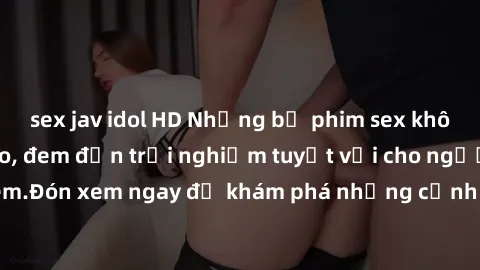 sex jav idol HD Những bộ phim sex không che HD đỉnh cao, đem đến trải nghiệm tuyệt vời cho người xem.Đón xem ngay để khám phá những cảnh quay đẹp mắt và kích thích.
