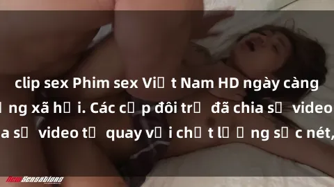 clip sex Phim sex Việt Nam HD ngày càng phổ biến trên mạng xã hội. Các cặp đôi trẻ đã chia sẻ video tự quay với chất lượng sắc nét, gợi cảm.