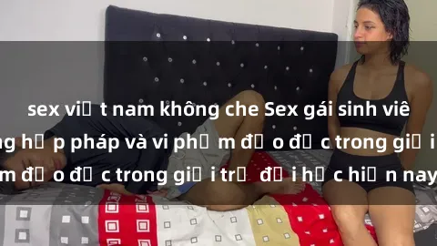sex việt nam không che Sex gái sinh viên: Hành vi gấu không hợp pháp và vi phạm đạo đức trong giới trẻ đại học hiện nay