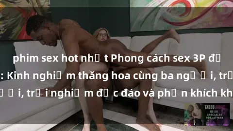 phim sex hot nhất Phong cách sex 3P độc đáo tại Việt Nam: Kinh nghiệm thăng hoa cùng ba người, trải nghiệm độc đáo và phấn khích không thể bỏ lỡ!