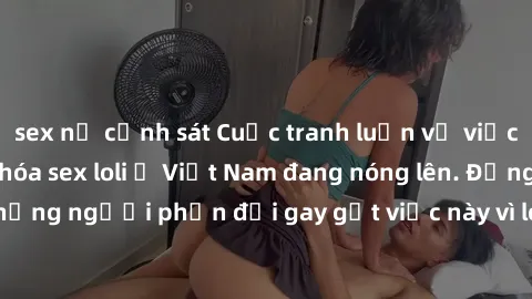 sex nữ cảnh sát Cuộc tranh luận về việc có nên hợp pháp hóa sex loli ở Việt Nam đang nóng lên. Đồng thời, cũng có những người phản đối gay gắt việc này vì lo ngại về tác động tiêu cực lên trẻ em và xã
