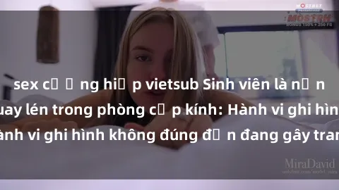 sex cưỡng hiếp vietsub Sinh viên là nạn nhân của video quay lén trong phòng cấp kính: Hành vi ghi hình không đúng đắn đang gây tranh cãi lớn