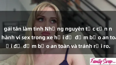 gái tân làm tình Những nguyên tắc cần nhớ khi thực hiện hành vi sex trong xe hơi để đảm bảo an toàn và tránh rủi ro.