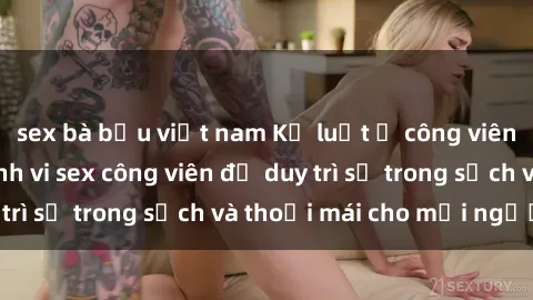 sex bà bầu việt nam Kỷ luật ở công viên: Chấn chỉnh hành vi sex công viên để duy trì sự trong sạch và thoải mái cho mọi người.