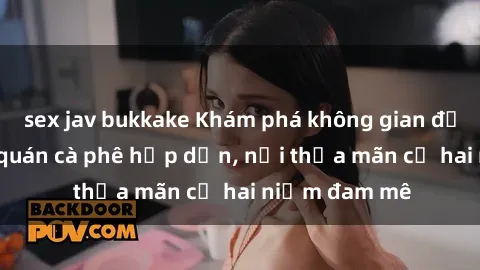 sex jav bukkake Khám phá không gian độc đáo tại sex quán cà phê hấp dẫn, nơi thỏa mãn cả hai niềm đam mê