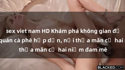 sex viet nam HD Khám phá không gian độc đáo tại sex quán cà phê hấp dẫn, nơi thỏa mãn cả hai niềm đam mê